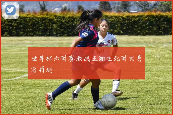 世界杯加时赛激战正酣生死时刻悬念再起