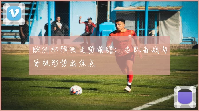 欧洲杯预测走势前瞻:各队备战与晋级形势成焦点