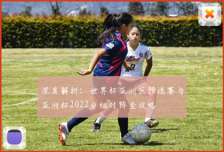 深度解析:世界杯亚洲区预选赛与亚洲杯2022分组对阵全攻略