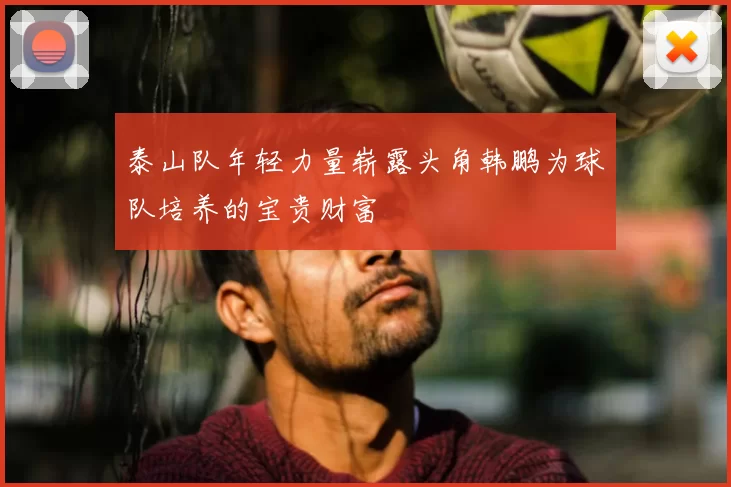 泰山队年轻力量崭露头角韩鹏为球队培养的宝贵财富