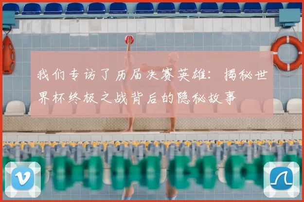我们专访了历届决赛英雄:揭秘世界杯终极之战背后的隐秘故事