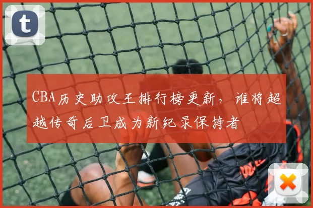 CBA历史助攻王排行榜更新,谁将超越传奇后卫成为新纪录保持者