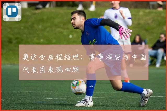 奥运会历程梳理:赛事演变与中国代表团表现回顾