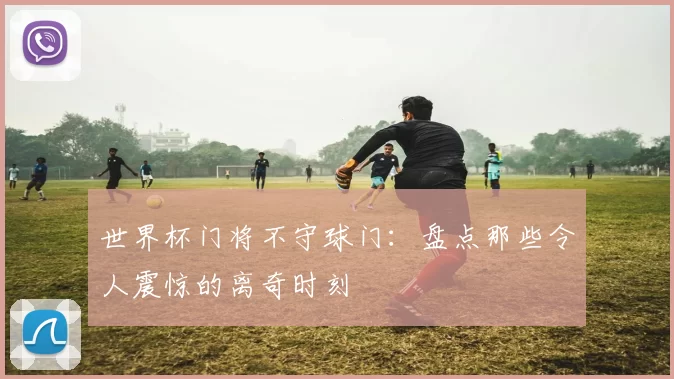 世界杯门将不守球门:盘点那些令人震惊的离奇时刻